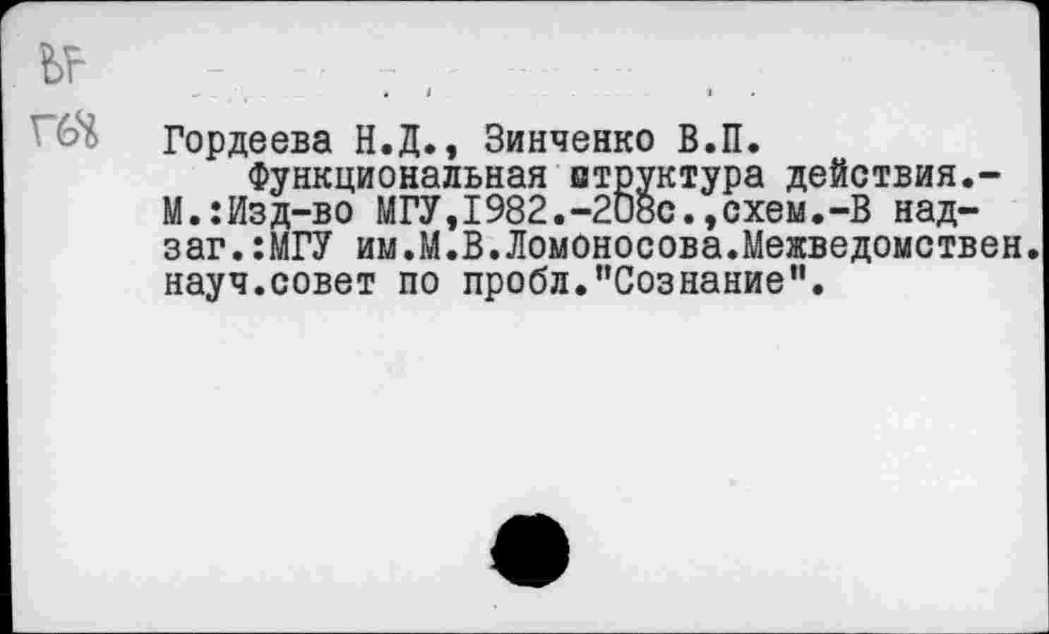 ﻿Гордеева Н.Д., Зинченко В.П.
Функциональная втруктура действия.-М.:Изд-во МГУ,1982.-208с.,схем.-В над-заг.:МГУ им.М.В.Ломоносова.Межведомствен, науч.совет по пробл."Сознание".